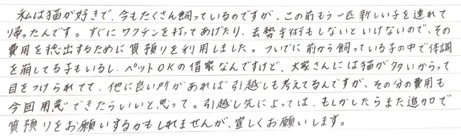 私は猫が好きで、今もたくさん飼っているのですが、この前もう一匹新しい子を連れて帰ったんです。すぐにワクチンを打ってあげたり去勢手術もしないといけないので、その費用を捻出するために質預りを利用しました。ついでに前から買っている子の中で体調を崩している子もいるし、ペットOKの借家なんですけど、大家さんには猫が多いからって目をつけられてて、他に良い所があれば引っ越しも考えてるんですが、その分の費用も今回用意できたらいいと思って。引っ越し先によってはもしかしたらまた追加で質預りをお願いするかもしれませんが、宜しくお願いします。——堺市 59歳・女性