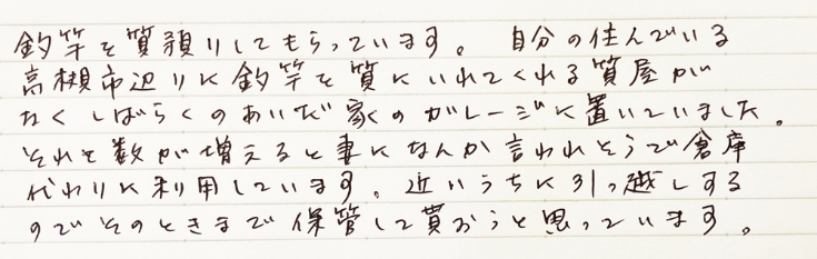 【高槻市男性・釣り竿の貸倉庫として質をご利用】釣竿を質預かりしてもらっています。自分の住んでいる高槻市辺りに釣竿を質にいれてくれる質屋がなくしばらくのあいだ家のガレージに置いていました。それと数が増えると妻になんか言われそうで倉庫代わりに利用しています。近いうちに引っ越しするのでそのときまで保管して貰おうと思っています。