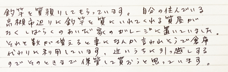 釣竿を質預かりしてもらっています。自分の住んでいる高槻市辺りに釣竿を質にいれてくれる質屋がなくしばらくのあいだ家のガレージに置いていました。それと数が増えると妻になんか言われそうで倉庫代わりに利用しています。近いうちに引っ越しするのでそのときまで保管して貰おうと思っています。