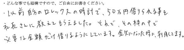 以前自分のロレックスの時計で、50万円借りられることを社長さんに教えてもらえました。それで、その枠の中で必要な金額だけ借りるようにしています。
金欠になった時に利用しています。