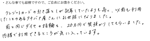 クレジットカードの引き落としが計算していたよりも高く、以前も利用したことのあるタチバナ屋さんにお世話になりました。
前と同じダイヤの指輪を、20万円で質預かりしてもらいました。
内緒で利用できることが気に入ってます。