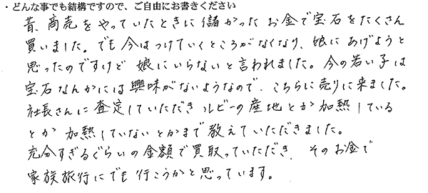 昔、商売をやっていたときに儲かったお金で宝石をたくさん買いました。
でも今はつけていくところがなくなり、娘にあげようと思ったのですけど、娘にいらないと言われました。
今の若い子は宝石なんかには興味がないようなので、こちらに売りに来ました。
社長さんに査定していただき、ルビーの産地とか加熱しているとか加熱していないとかまで教えていただきました。
充分すぎるぐらいの金額で買取っていただき、そのお金で家族旅行にでも行こうかと思っています。