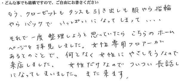 もう、クローゼットもタンスも引き出しも服やら指輪やらバッグでいっぱいになってしまって、、、 それで一度整理しようと思っていたらこちらのホームページを拝見しました。 女性専用フロアーがあるとのことで、何となく女性にやさしそうなので来店しました。 女性だけなのでついつい長話しになってしまいました。また来ます。
