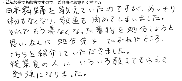 日本舞踊を教えていたのですが、めっきり体力もなくなり、教室も閉めてしまいました。
それでもう着なくなった着物を処分しようと思い、友人に処分先をたずねたところ、こちらを紹介していただきました。
従業員の人にいろいろ教えてもらえて勉強になりました。