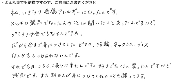 私、いきなり金属アレルギーになったんです。
メッキの製品でなった人のことは聞いたことがあったんですけど、プラチナや金でもなるんですね。
だから今まで身につけていたピアス、指輪、ネックレス、ブレスなんかもうつけられないんです。
それで今日、こちらに売りに来たんです。好きでたくさん買ったんですけど残念です。また別の人が身につけてくれることを願ってます。