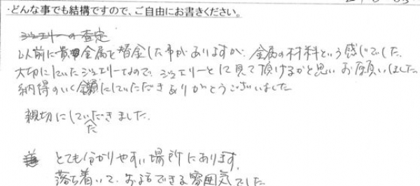 以前に貴金属を換金した事がありますが金属の材料という感じでした。
大切にしていたジュエリーなので、ジュエリーとして見て頂けるかと思いお願いしました。
納得のいく金額にしていただきありがとうございました。
親切にしていただきました。
とても分かりやすい場所にあります。
落ち着いてお話できる雰囲気でした。