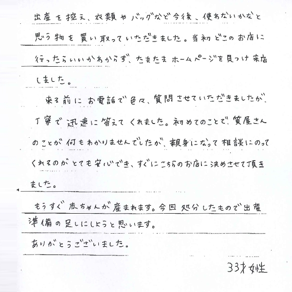 出産を控え、衣類やバッグなど今後、使わないかなと思う物を買い取っていただきました。当初どこのお店に行ったらいいかわからず、たまたまホームページを見つけ来店しました。
来る前にお電話で色々、質問させていただきましたが、丁寧で迅速に答えてくれました。初めてのことで、質屋さんのことが何もわかりませんでしたが、親身になって相談にのってくれるのがとても安心でき、すぐにこちらのお店に決めさせて頂きました。
もうすぐ赤ちゃんが産まれます。今回処分したもので出産準備の足しにしようと思います。
ありがとうございました。