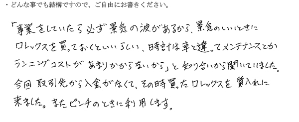 「事業をしていたら必ず景気の波があるから、景気の良いときにロレックスを買っておくといいらしい、時計は車と違ってメンテナンスとかランニングコストがあまりかからないから」と知り合いから聞いていました。
今回取引先から入金がなくて、その時買ったロレックスを質入れに来ました。
またピンチのときに利用します。