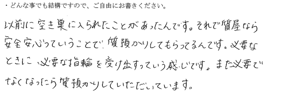 以前に空き巣に入られたことがあったんです。それで質屋なら安全安心っていうことで質預かりしてもらってるんです。
必要な時に必要な指輪を受け出すっていう感じです。また、必要でなくなったら質預かりしていただいています。