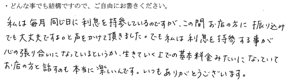 私は毎月同じ日に利息を持参しているのですが、この間お店の方に振り込みでも大丈夫ですよ。と声をかけて頂きました。でも私は利息を持参する事が心の張り合いになっているというか、生きていく上での基本料金みたいになっていてお店の方と話すのも本当に楽しいんです。
いつもありがとうございます。