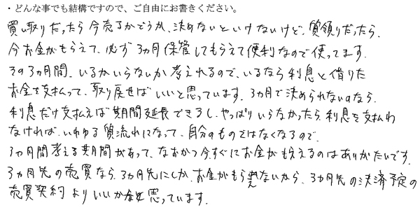 買い取りだったら今売るかどうか決めないといけないけど、質預かりだったら、今お金がもらえて必ず3ヵ月保管してもらえて便利なので使ってます。
その3ヵ月間いるかいらないか考えられるので、いるなら利息と借りたお金を支払って取り戻せばいいと思っています。3ヵ月で決められないのなら利息だけ支払えば期間延長できるし、やっぱりいらなかったら利息を支払わなければ、いわゆる質流れになって自分のものではなくなるので、3ヵ月間考える期間があって、なおかつ今すぐにお金がもらえるのはありがたいです。
3ヵ月先の売買なら3ヵ月先にしかお金がもらえないから、3ヵ月先の決済予定の売買契約よりいいかなと思っています。