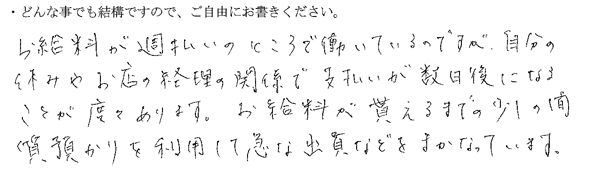 お給料が週払いのところで働いているのですが、自分の休みやお店の経理の関係で支払いが数日後になることが度々あります。
お給料が貰えるまでの少しの間、質預かりを利用して急な出費などをまかなっています。