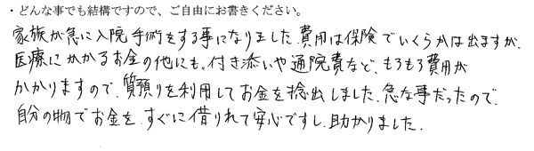 家族が急に入院手術をする事になりました。
費用は保険でいくらかは出ますが医療にかかるお金の他にも、付き添いや通院費など、もろもろ費用がかかりますので、質預りを利用してお金を捻出しました。
急な事だったので自分の物でお金をすぐに借りれて安心ですし、助かりました。