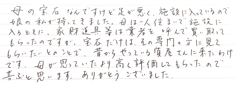 母の宝石なんですけど足が悪く、施設に入っているので娘の私が持ってきました。
母は一人住まいで施設に入るときに、家財道具等は業者を読んで買い取ってもらったのですが、宝石だけはその専門の方に見てもらいたいとのことで、昔からやっている質屋さんに来たわけです。
母が思っていたより高く評価してもらったので喜ぶと思います。
ありがとうございました。