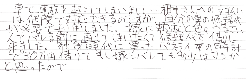 車で事故を起こしてしまいまして…相手さんへの支払いは保険で対応できるのですが、自分の車の修理代が必要で利用しました。
嫁に頼むと色々うるさいんでバレる前に直してしまいたくて修理代を借りに来ました。
独身時代に買ったパネライの時計で30万円借りてもし嫁にバレても多少はマシかと思ったので。