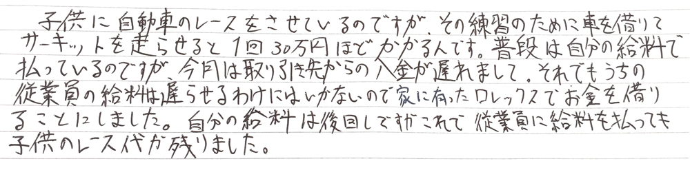 子供に自動車レースをさせているのですが、その練習のために車を借りてサーキットを走らせると1回30万ほどかかるんです。
普段は自分の給料で払っているのですが、今月は取引先から入金が遅れまして、それでもうちの従業員の給料は遅らせるわけにはいかないので家に有ったロレックスでお金を借りることにしました。
自分の給料は後回しですがこれで従業員に給料を払っても子供のレース代が残りました。