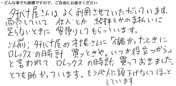 タチバナ屋さんはよく利用させていただいています。
商売していて仕入とか給料とかの支払いに足らないときに質預りしてもらっています。
以前、タチバナ屋の社長さんに「儲かったときにロレックスの時計買っときや。いつか役立つから」と言われてロレックスの時計、買っておきました。とても助かっています。もう他人に頭下げなくてほっとしています。