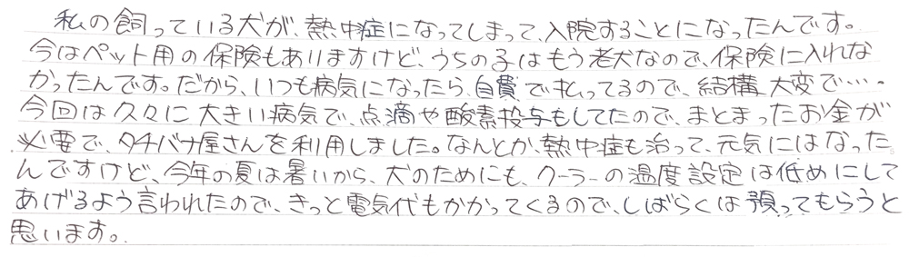 私の買っている犬が熱中症になってしまって、入院することになったんです。
今はペット用の保険もありますけど、うちの子はもう老犬なので保険に入れなかったんです。
だから、いつも病気になったら実費で払っているので、結構大変で…
今回は久々に大きい病気で、点滴や酸素投与もしてたので、まとまったお金が必要で、タチバナ屋さんを利用しました。
なんとか、熱中症も治って元気にはなったんですけど、今年の夏は暑いから犬のためにも、クーラーの温度設定は低めにしてあげるよう言われたので、きっと電気代もかかってくるので、しばらくは預かってもらうと思います。