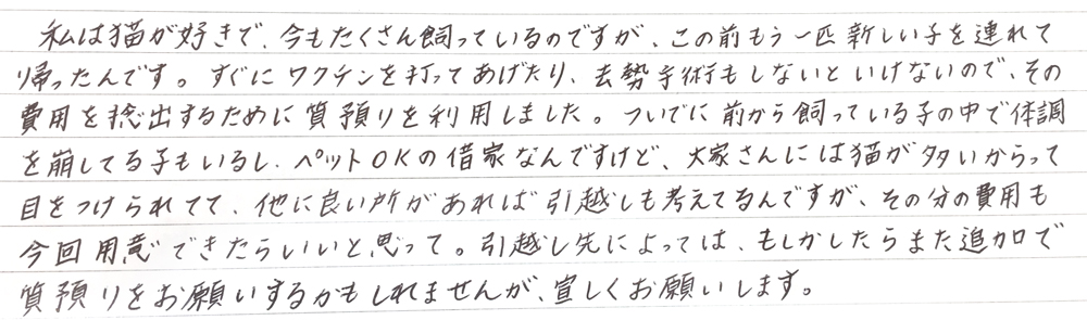 私は猫が好きで、今もたくさん飼っているのですが、この前もう一匹新しい子を連れて帰ったんです。
すぐにワクチンを打ってあげたり去勢手術もしないといけないので、その費用を捻出するために質預りを利用しました。
ついでに前から買っている子の中で体調を崩している子もいるし、ペットOKの借家なんですけど、大家さんには猫が多いからって目をつけられてて、他に良い所があれば引っ越しも考えてるんですが、その分の費用も今回用意できたらいいと思って。
引っ越し先によってはもしかしたらまた追加で質預りをお願いするかもしれませんが、宜しくお願いします。