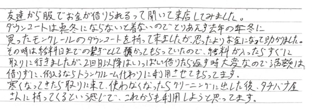 友達から服でお金が借りられるって聞いて、来店してみました。ダウンコートは真冬にならないと着ないので、とりあえず去年の冬に買ったモンクレールのダウンコートを持って来ましたが、思ったよりもお金になって助かりました。
その時は給料日までの繋ぎとして預かってもらってたので、給料が入ったらすぐに取りに行きましたが、2回目以降はいっぱい借りたら返す時大変なんで、満額は借りずに、例えるならトランクルーム代わりに利用させてもらってます。
寒くなってきたら取りに来て、使わなくなったらクリーニングに出した後そのままタチバナ屋さんに持ってくるという感じで、これからも利用しようと思ってます。