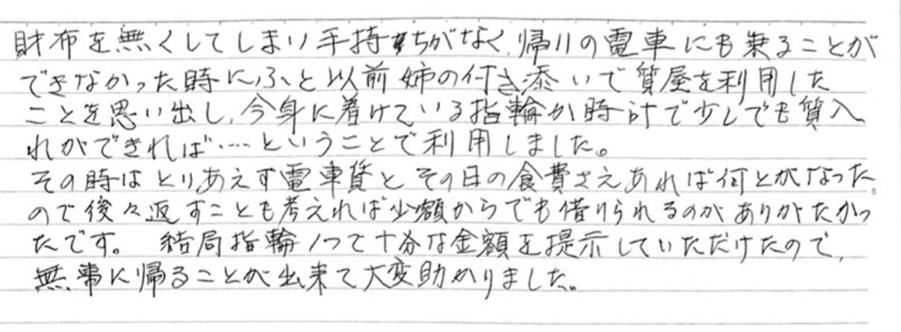 財布を無くしてしまい手持ちがなく、帰りの電車にも乗ることができなかった時にふと以前姉の付き添いで質屋を利用したことを思い出し、今身に着けている指輪か時計で少しでも質入れができれば…ということで利用しました。
その時はとりあえず電車賃とその日の食費さえあれば何とかなったので、後々返すことも考えれば少額からでも借りられるのがありがたかったです。結局指輪1つで十分な金額を提示していただけたので、無事に帰ることが出来て大変助かりました。