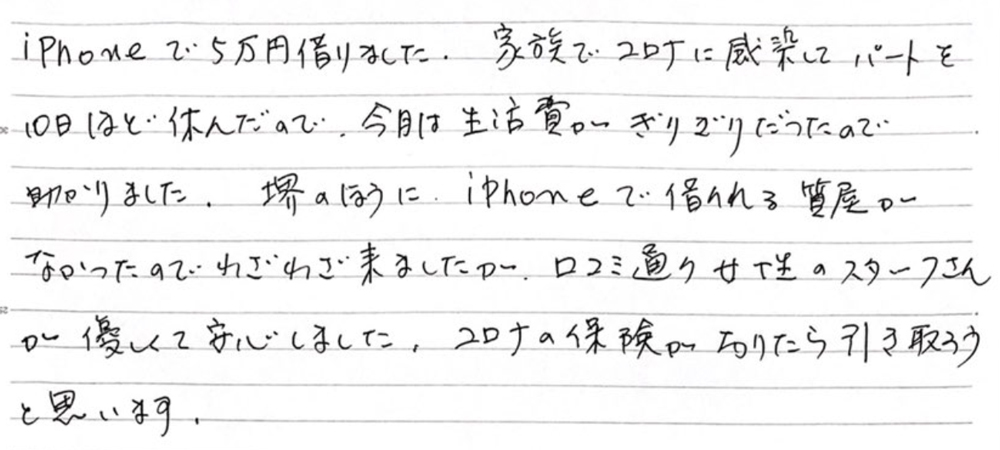 【堺市女性・生活費つなぎ資金としてIphoneを質入れのご利用】
iPhoneで5万円借りました。家族でコロナに感染してパートを10日ほど休んだので、今月は生活費がぎりぎりだったので助かりました。堺のほうに、iPhoneで借りれる質屋がなかったのでわざわざ来ましたが、口コミ通り女性のスタッフさんが優しくて安心しました。コロナの保険がおりたら引き取ろうと思います。