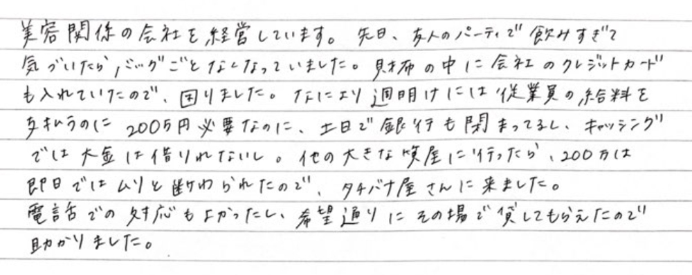 美容関係の会社を経営しています。先日、友人のパーティで飲みすぎて、気づいたらバッグごとなくなっていました。財布の中に会社のクレジットカードも入れていたので、困りました。なにより週明けには従業員の給料を支払うのに200万円必要なのに、土日で銀行も閉まってるし、キャッシングでは大金は借りれないし。他の大きな質屋に行ったら、200万は即日ではムリと断られたので、タチバナ屋さんに来ました。電話での対応もよかったし、希望通りにその場で貸してもらえたので助かりました。