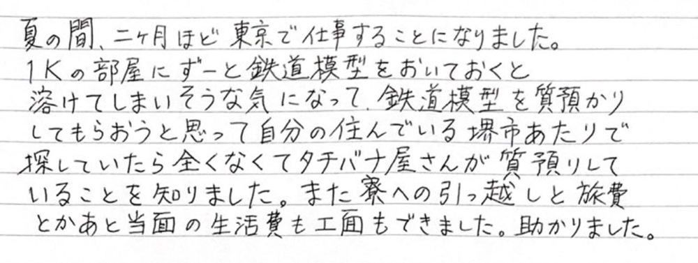 【堺市男性・鉄道模型の貸倉庫として質のご利用】
夏の間、二か月ほど東京で仕事することになりました。1Ｋの部屋にずーと鉄道模型をおいておくと溶けてしまいそうな気になって、鉄道模型を質預かりしてもらおうと思って自分の住んでいる堺市あたりで探していたら全くなくてタチバナ屋さんが質預かりしていることを知りました。また寮への引っ越しと旅費とかあと当面の生活費も工面もできました。助かりました。