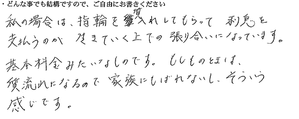 私の場合は、指輪を質入れしてもらって利息を支払うのが生きていく上での張り合いになっています。
基本料金みたいなものです。もしものときは、質流れになるので家族にもばれないし、そういう感じです。