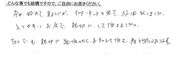 今日、始めて、来ましたが、インターネットを見て、訪問致しました。入りやすいお店で、親切にして頂きました。TELでも、親切に道順etc.教えて頂き、感謝しております。