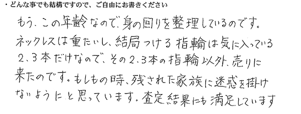 もう、この年齢なので、身の回りを整理しているのです。
ネックレスは重たいし、結局つける指輪は気に入っている2、3本だけなので、その2、3本の指輪以外、売りに来たのです。
もしもの時、残された家族に迷惑を掛けないようにと思っています。
査定結果にも満足しています。