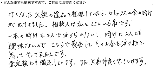 なくなった父親の遺品を整理していたら、ロレックスの金の時計が出てきました。
相続人は私とここにいる弟です。
一本の時計を2人で分けられないし、時計に2人とも興味ないので、こちらで換金してそのお金を分けようと思ってやって来たんです。
査定額にも満足しています。
また、兄弟仲良くやっていけます。