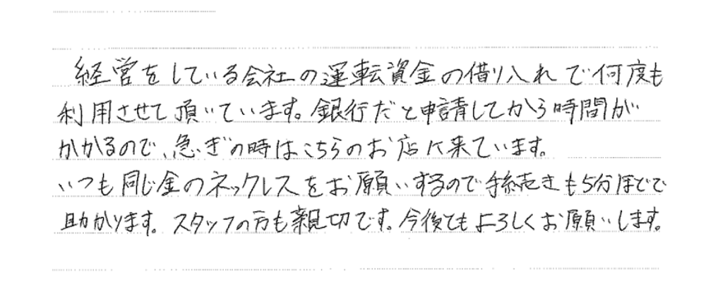 【大阪市男性・運転資金調達にて質のご利用】

経営している会社の運転資金の借り入れで何度も質の利用させて頂いています。銀行だと申請してから時間がかかるので、急ぎの時はこちらのお店に来ています。いつも同じ金のネックレスをお願いするので手続きも5分ほどで助かります。スタッフの方も親切です。今後ともよろしくお願いします。

 

 