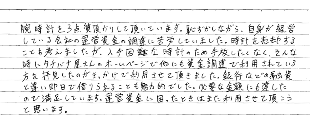 【大阪市男性・腕時計を質入れし運転資金に活用】
腕時計を3点質預かりして頂いています。恥ずかしながら、自身が経営している会社の運営資金の調達に苦労していました。時計を売却することも考えましたが、入手困難な時計の為手放したくなく、そんなときにタチバナ屋さんのホームページで他にも資金調達で利用されている方を拝見したのがきっかけで利用させて頂きました。銀行などの融資と違い即日借りられることも魅力的でした。必要な金額にも達したので満足しています。運営資金に困ったときはまた利用させて頂こうと思います。